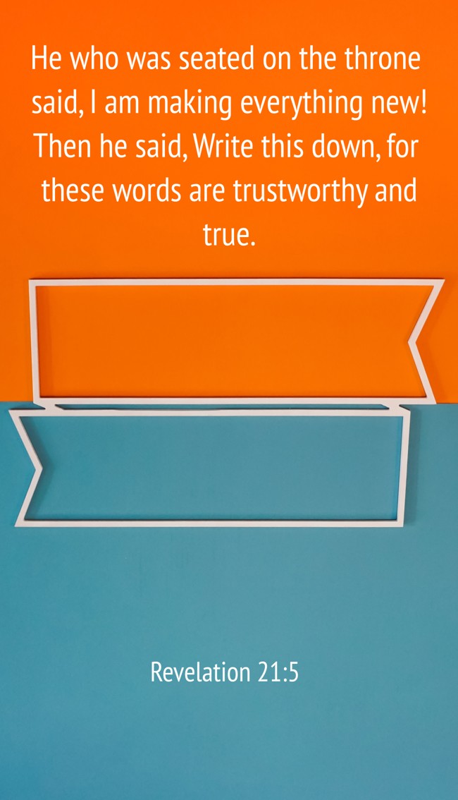 He who was seated on the throne said, I am making everything new! Then he said, Write this down, for these words are trustworthy and true. - Revelation 21:5