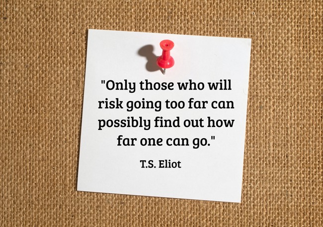 Only those who will risk going too far can possibly find out how far one can go. - T.S. Eliot
