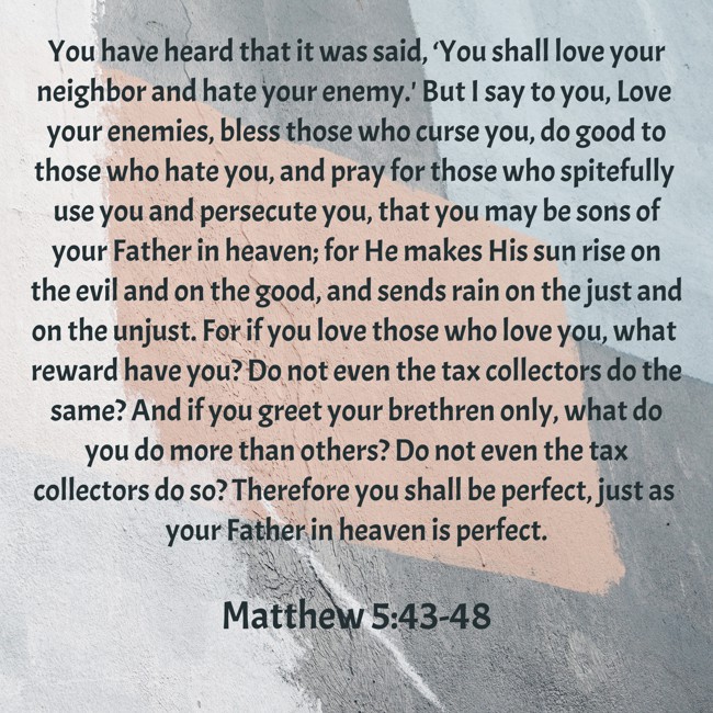 You have heard that it was said, ‘You shall love your neighbor and hate your enemy.' But I say to you, Love your enemies, bless those who curse you, do good to those who hate you, and pray for those who spitefully use you and persecute you, that you may be sons of your Father in heaven; for He makes His sun rise on the evil and on the good, and sends rain on the just and on the unjust. For if you love those who love you, what reward have you? Do not even the tax collectors do the same? And if you greet your brethren only, what do you do more than others? Do not even the tax collectors do so? Therefore you shall be perfect, just as your Father in heaven is perfect. - Matthew 5:43-48