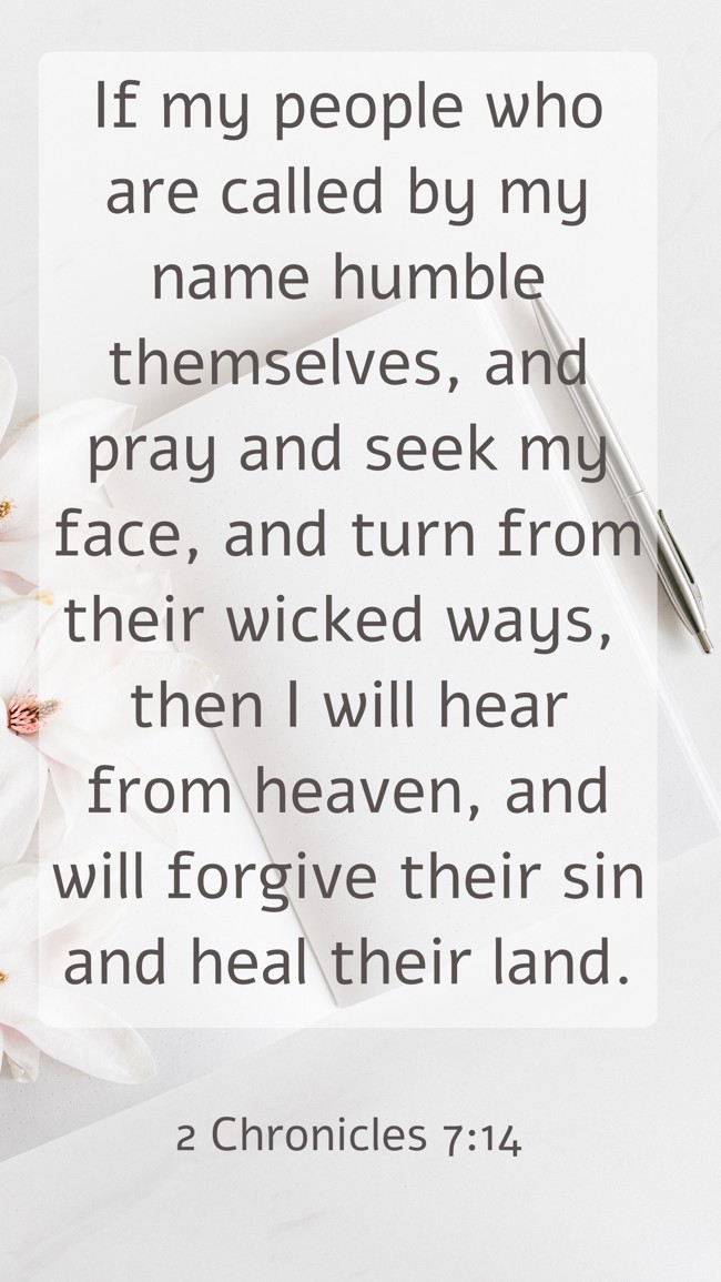 If my people who are called by my name humble themselves, and pray and seek my face, and turn from their wicked ways, then I will hear from heaven, and will forgive their sin and heal their land. - 2 Chronicles 7:14