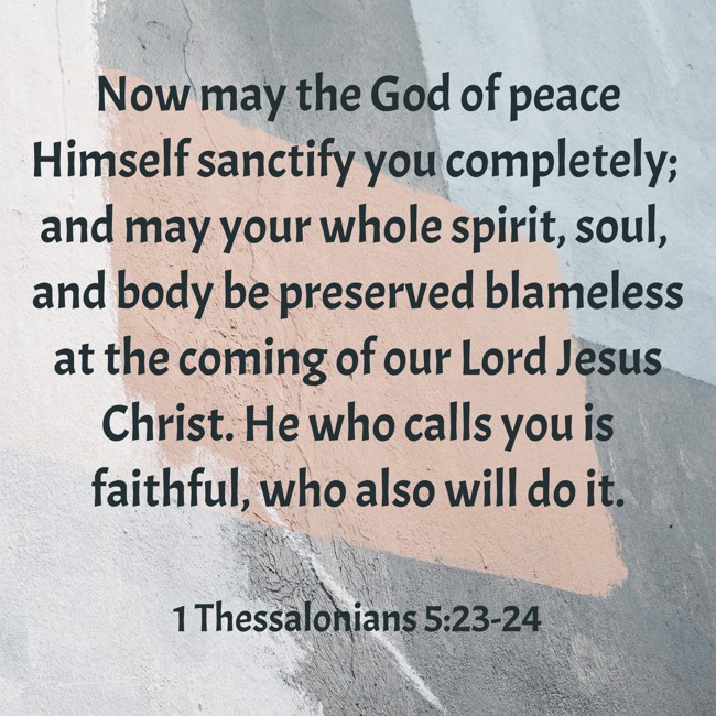 Now may the God of peace Himself sanctify you completely; and may your whole spirit, soul, and body be preserved blameless at the coming of our Lord Jesus Christ. He who calls you is faithful, who also will do it. - 1 Thessalonians 5:23-24