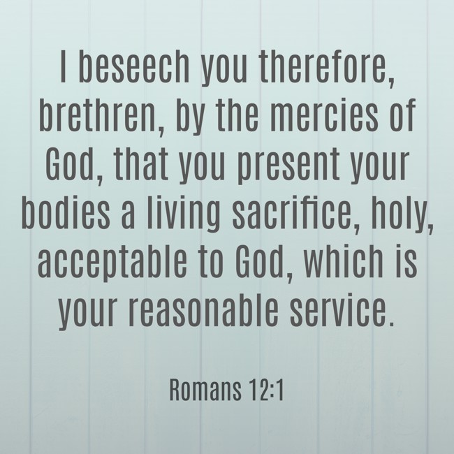 I beseech you therefore, brethren, by the mercies of God, that you present your bodies a living sacrifice, holy, acceptable to God, which is your reasonable service. - Romans 12:1