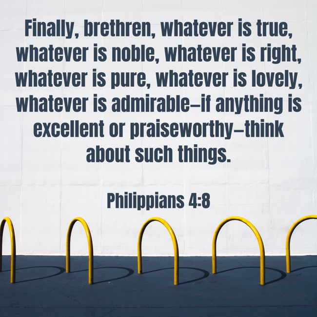 Finally, brethren, whatever is true, whatever is noble, whatever is right, whatever is pure, whatever is lovely, whatever is admirable—if anything is excellent or praiseworthy—think about such things. - Philippians 4:8