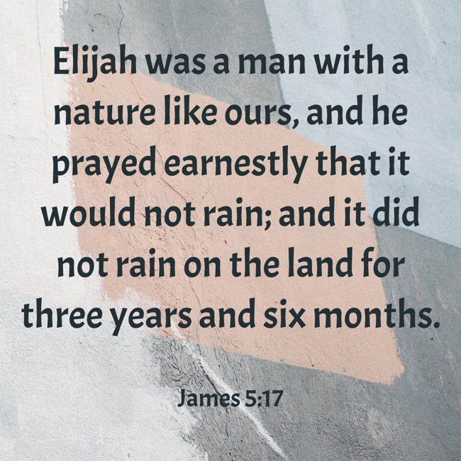 Elijah was a man with a nature like ours, and he prayed earnestly that it would not rain; and it did not rain on the land for three years and six months. - James 5:17