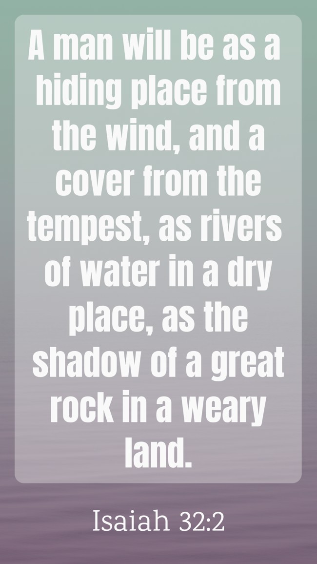 A man will be as a hiding place from the wind, and a cover from the tempest, as rivers of water in a dry place, as the shadow of a great rock in a weary land. - Isaiah 32:2