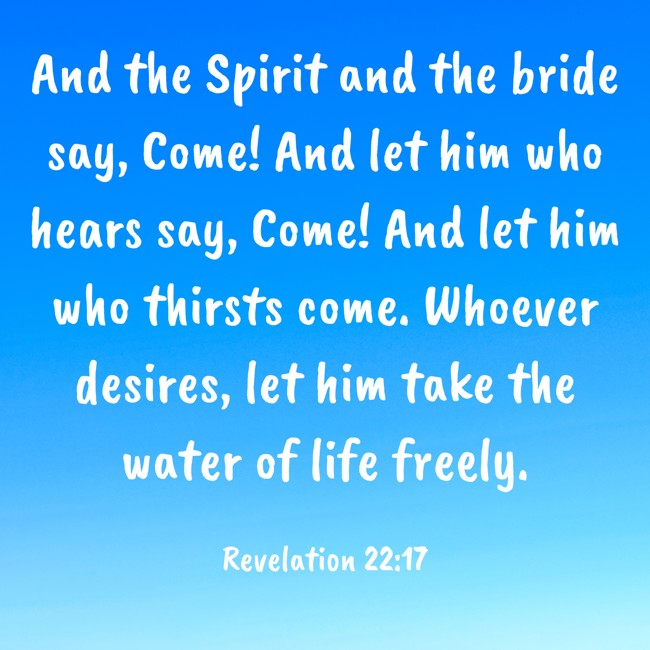 And the Spirit and the bride say, Come! And let him who hears say, Come! And let him who thirsts come. Whoever desires, let him take the water of life freely. - Revelation 22:17