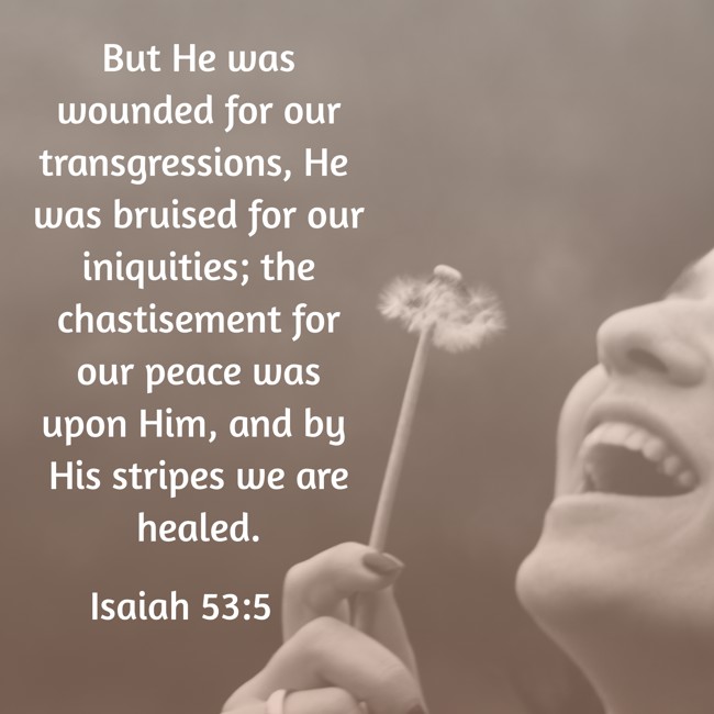 But He was wounded for our transgressions, He was bruised for our iniquities; the chastisement for our peace was upon Him, and by His stripes we are healed. - Isaiah 53:5