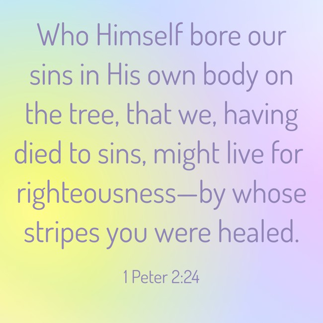 Who Himself bore our sins in His own body on the tree, that we, having died to sins, might live for righteousness—by whose stripes you were healed. - 1 Peter 2:24