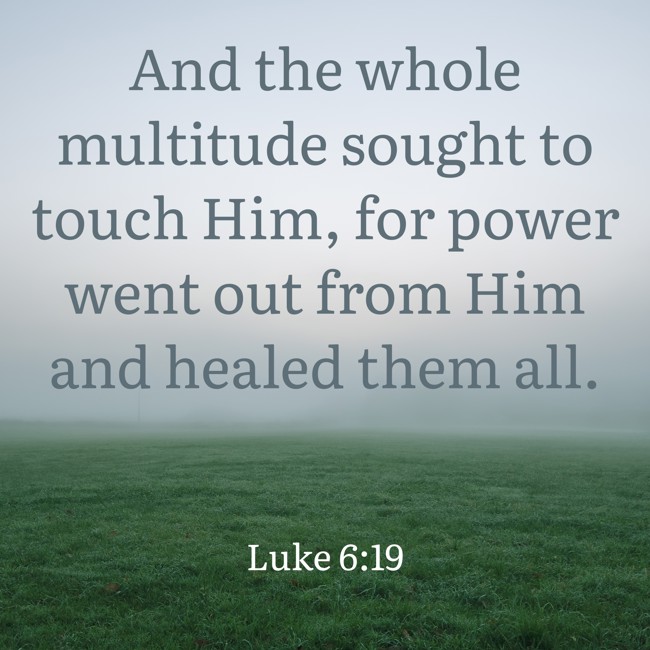 And the whole multitude sought to touch Him, for power went out from Him and healed them all. - Luke 6:19