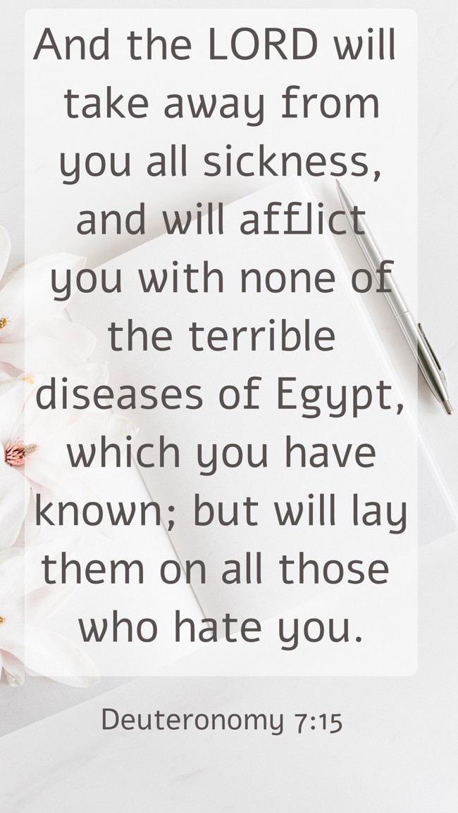 And the LORD will take away from you all sickness, and will afflict you with none of the terrible diseases of Egypt, which you have known; but will lay them on all those who hate you. - Deuteronomy 7:15