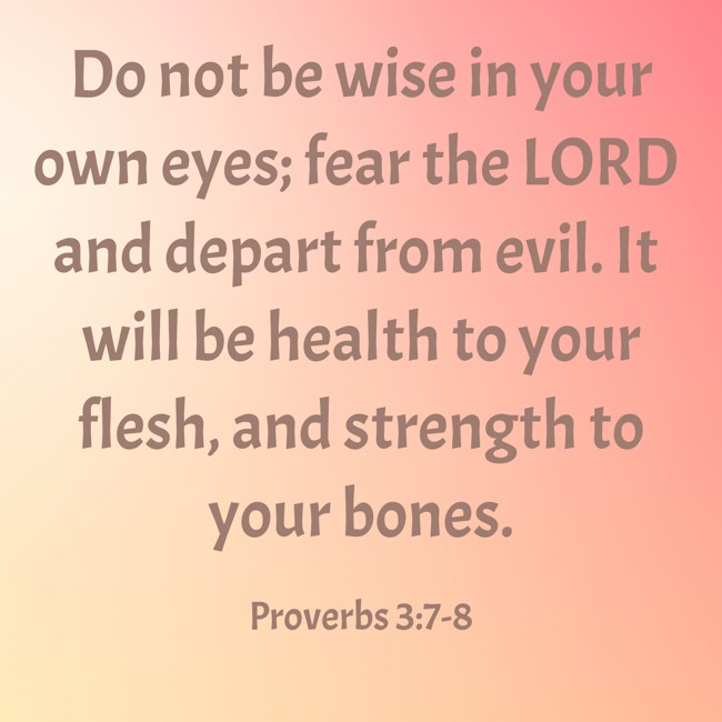Do not be wise in your own eyes; fear the LORD and depart from evil. It will be health to your flesh, and strength to your bones. - Proverbs 3:7-8