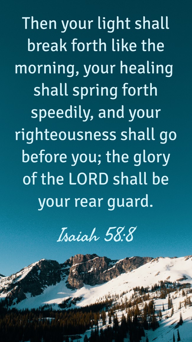 Then your light shall break forth like the morning, your healing shall spring forth speedily, and your righteousness shall go before you; the glory of the LORD shall be your rear guard. - Isaiah 58:8