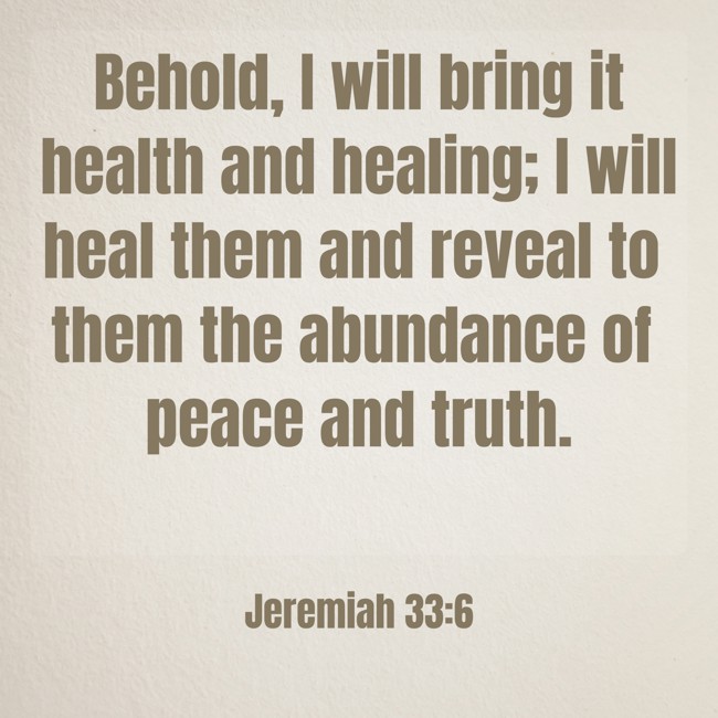 Behold, I will bring it health and healing; I will heal them and reveal to them the abundance of peace and truth. - Jeremiah 33:6