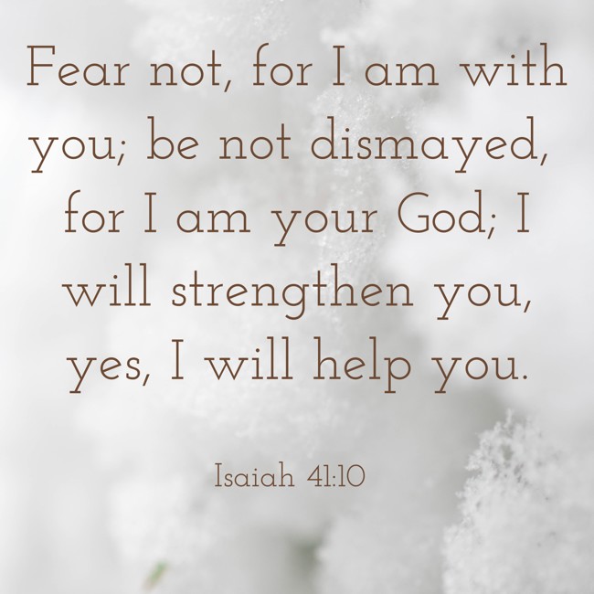 Fear not, for I am with you; be not dismayed, for I am your God; I will strengthen you, yes, I will help you. - Isaiah 41:10