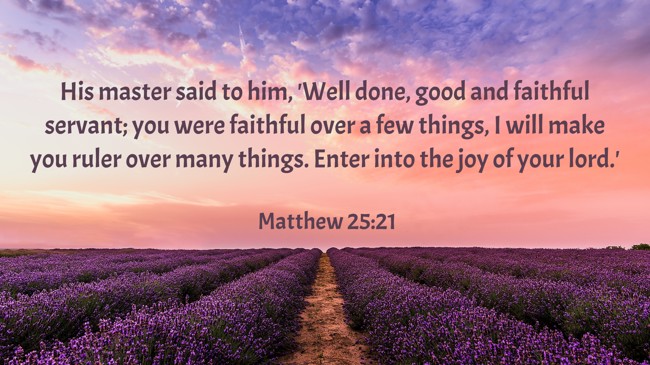 His master said to him, 'Well done, good and faithful servant; you were faithful over a few things, I will make you ruler over many things. Enter into the joy of your lord.' - Matthew 25:21