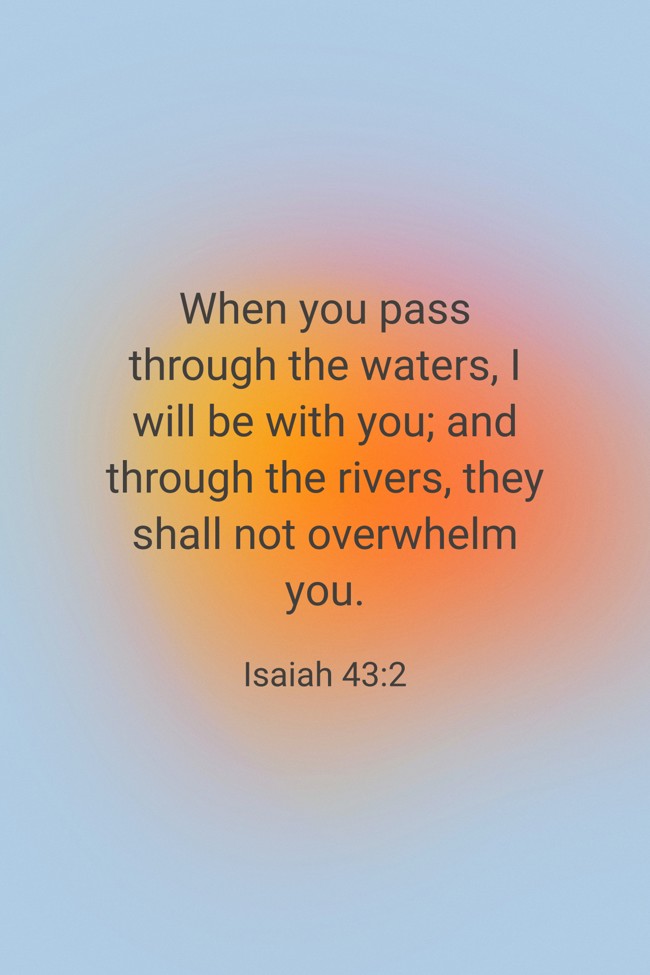 When you pass through the waters, I will be with you; and through the rivers, they shall not overwhelm you. - Isaiah 43:2
