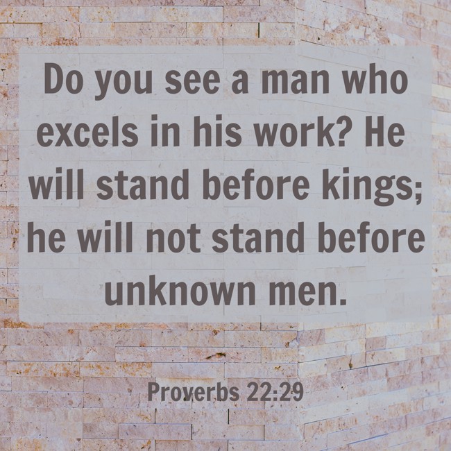 Do you see a man who excels in his work? He will stand before kings; he will not stand before unknown men. - Proverbs 22:29