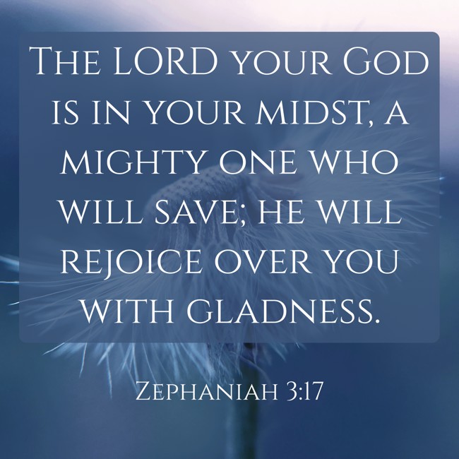 The LORD your God is in your midst, a mighty one who will save; he will rejoice over you with gladness. - Zephaniah 3:17