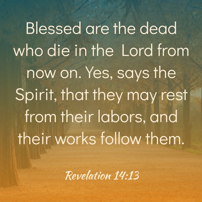 Blessed are the dead who die in the Lord from now on. Yes, says the Spirit, that they may rest from their labors, and their works follow them. - Revelation 14:13