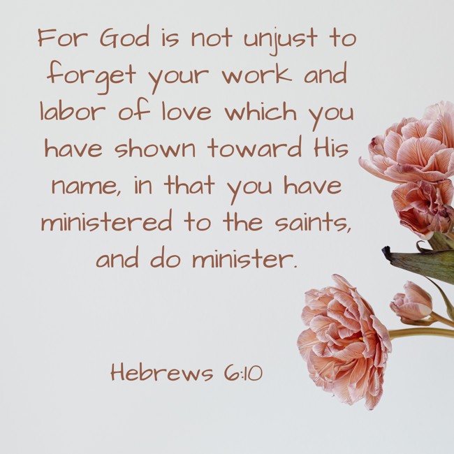 For God is not unjust to forget your work and labor of love which you have shown toward His name, in that you have ministered to the saints, and do minister. - Hebrews 6:10