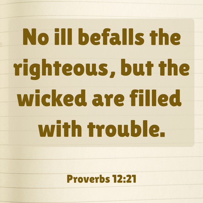 No ill befalls the righteous, but the wicked are filled with trouble. - Proverbs 12:21
