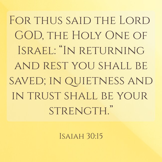 For thus said the Lord GOD, the Holy One of Israel: “In returning and rest you shall be saved; in quietness and in trust shall be your strength.” - Isaiah 30:15