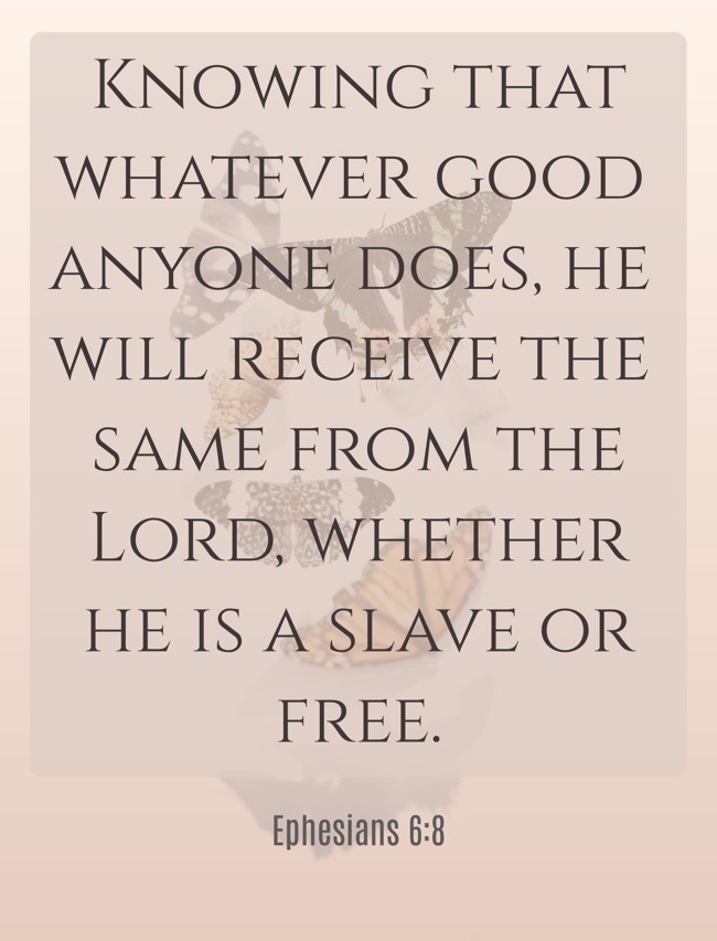 Knowing that whatever good anyone does, he will receive the same from the Lord, whether he is a slave or free. - Ephesians 6:8