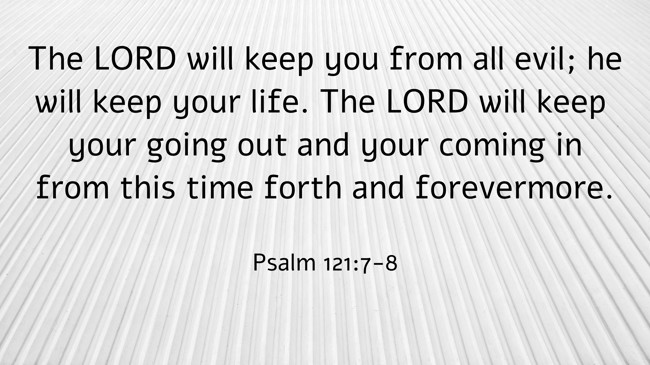 The LORD will keep you from all evil; he will keep your life. The LORD will keep your going out and your coming in from this time forth and forevermore. - Psalm 121:7-8