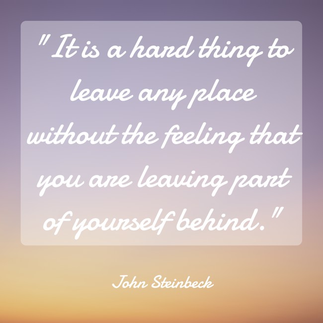 It is a hard thing to leave any place without the feeling that you are leaving part of yourself behind. - John Steinbeck