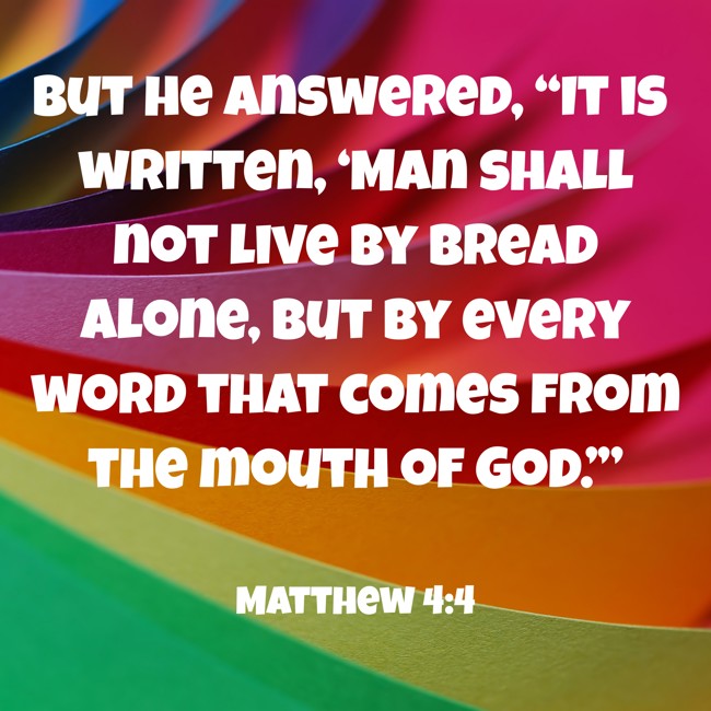 But he answered, “It is written, ‘Man shall not live by bread alone, but by every word that comes from the mouth of God.’” - Matthew 4:4