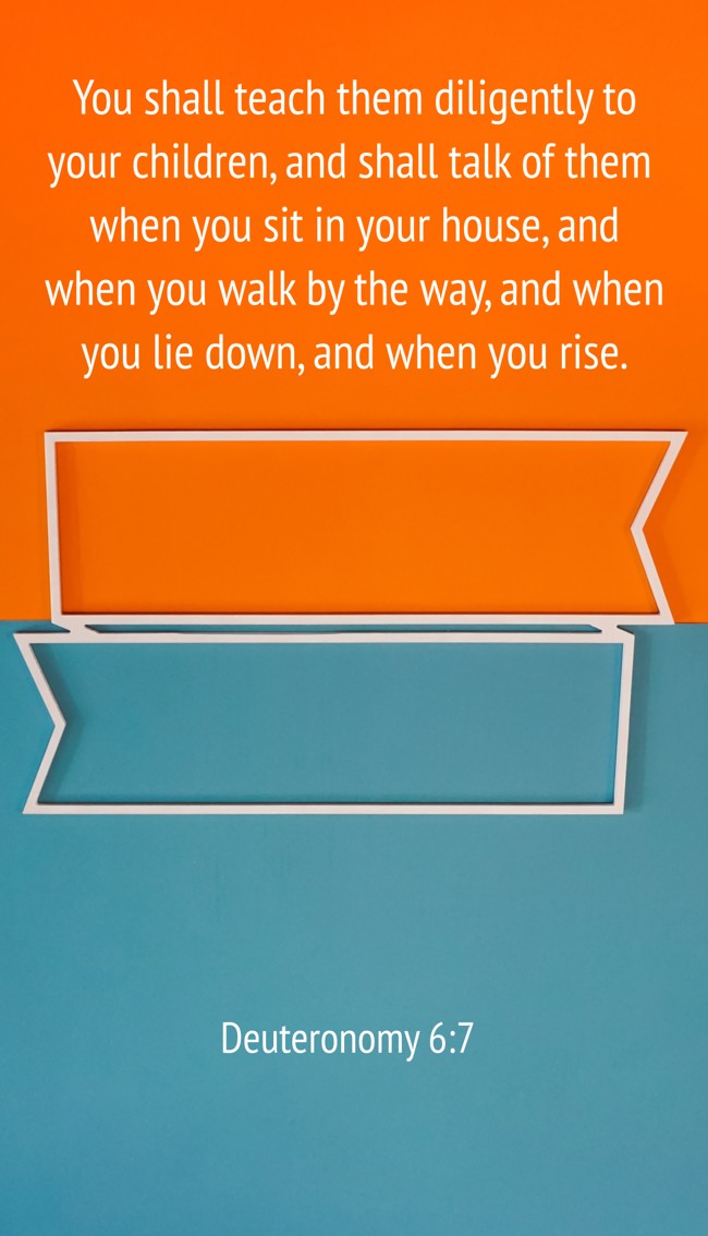 You shall teach them diligently to your children, and shall talk of them when you sit in your house, and when you walk by the way, and when you lie down, and when you rise. - Deuteronomy 6:7