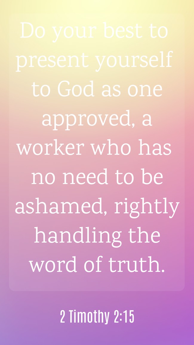 Do your best to present yourself to God as one approved, a worker who has no need to be ashamed, rightly handling the word of truth. - 2 Timothy 2:15