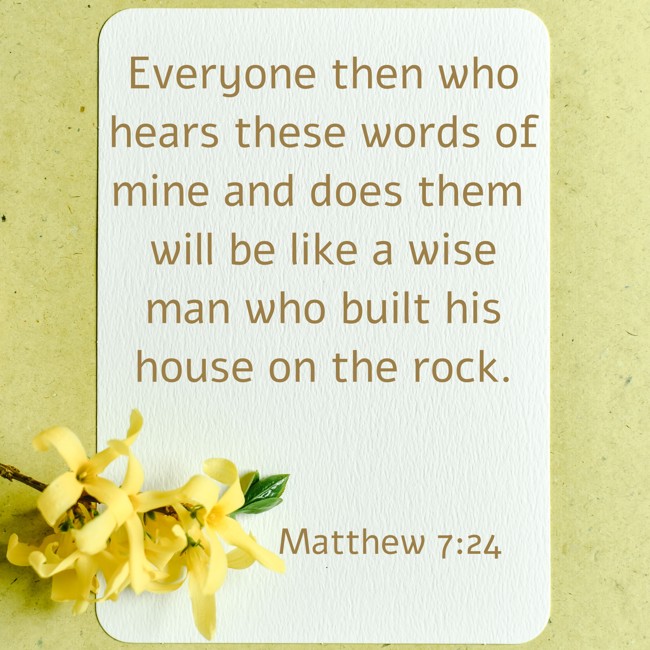 Everyone then who hears these words of mine and does them will be like a wise man who built his house on the rock. - Matthew 7:24