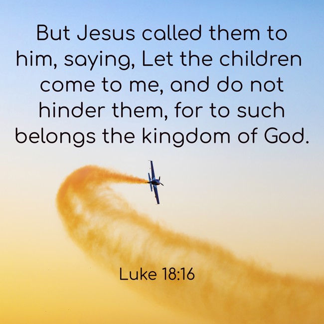 But Jesus called them to him, saying, Let the children come to me, and do not hinder them, for to such belongs the kingdom of God. - Luke 18:16
