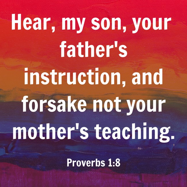 Hear, my son, your father's instruction, and forsake not your mother's teaching. - Proverbs 1:8
