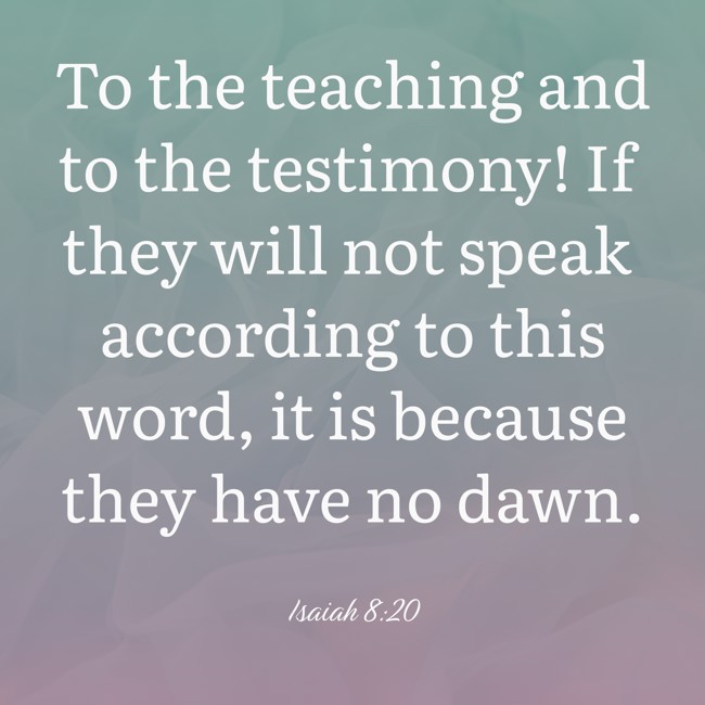 To the teaching and to the testimony! If they will not speak according to this word, it is because they have no dawn. - Isaiah 8:20