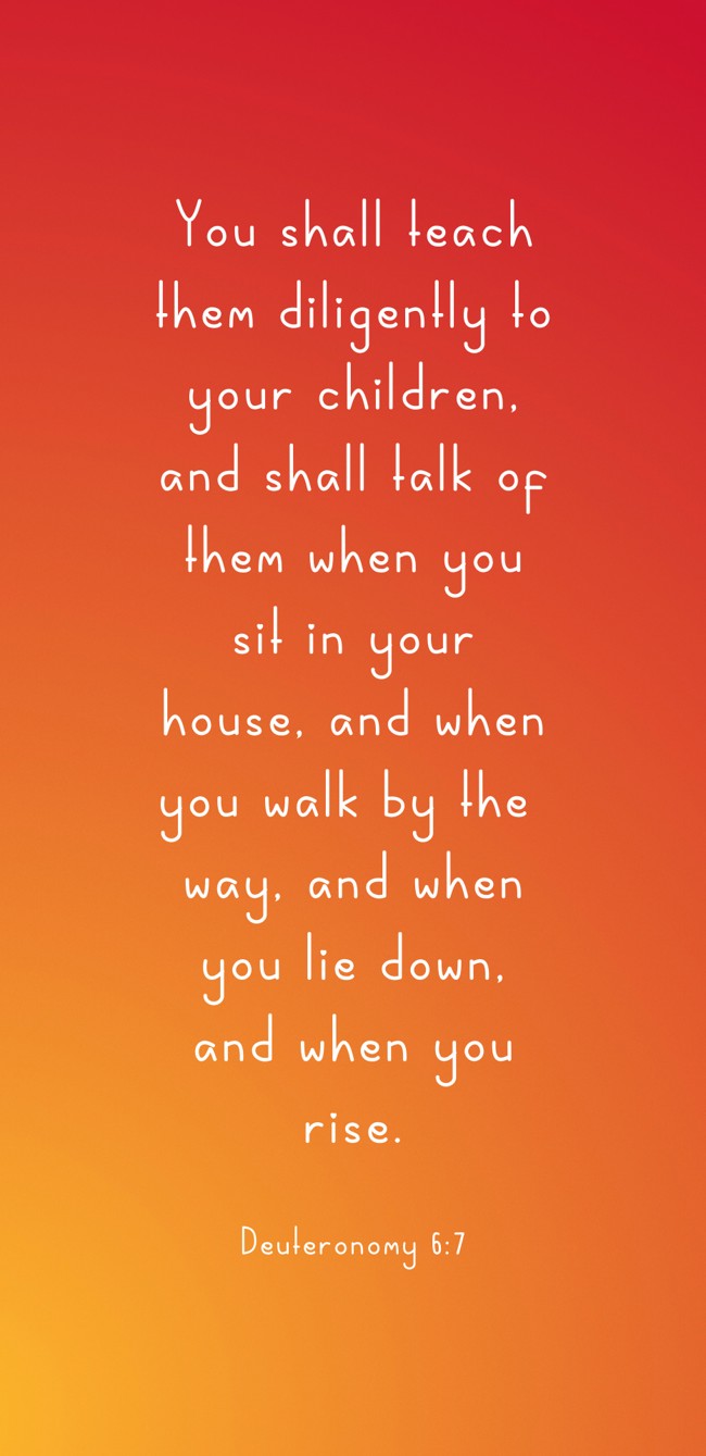 You shall teach them diligently to your children, and shall talk of them when you sit in your house, and when you walk by the way, and when you lie down, and when you rise. - Deuteronomy 6:7