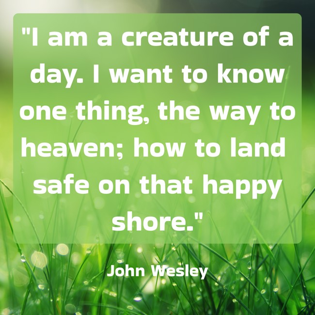 I am a creature of a day. I want to know one thing, the way to heaven; how to land safe on that happy shore. - John Wesley