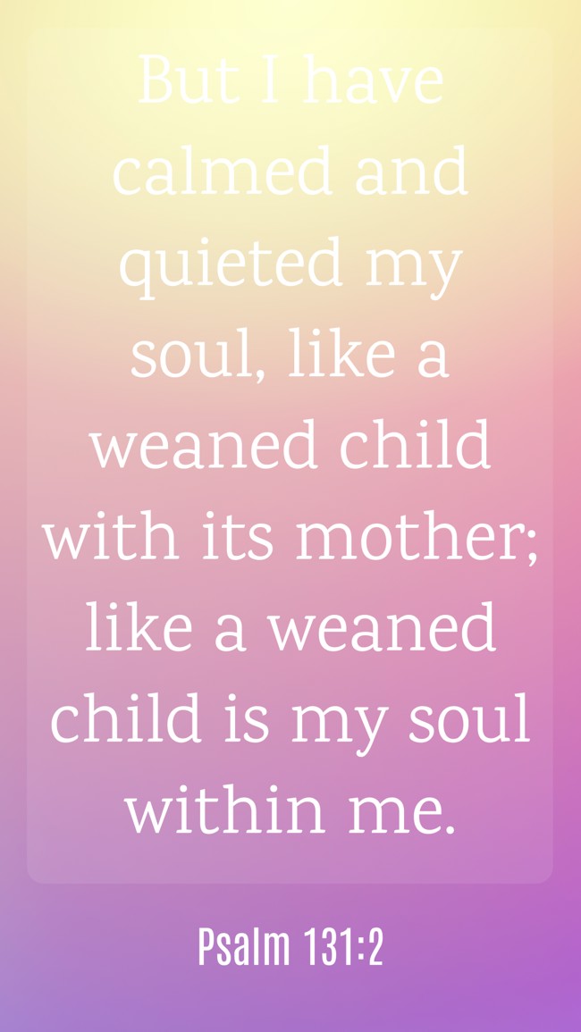 But I have calmed and quieted my soul, like a weaned child with its mother; like a weaned child is my soul within me. - Psalm 131:2