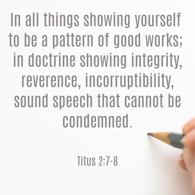 In all things showing yourself to be a pattern of good works; in doctrine showing integrity, reverence, incorruptibility, sound speech that cannot be condemned. - Titus 2:7-8