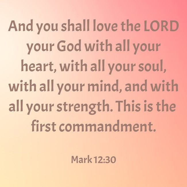And you shall love the LORD your God with all your heart, with all your soul, with all your mind, and with all your strength. This is the first commandment. - Mark 12:30