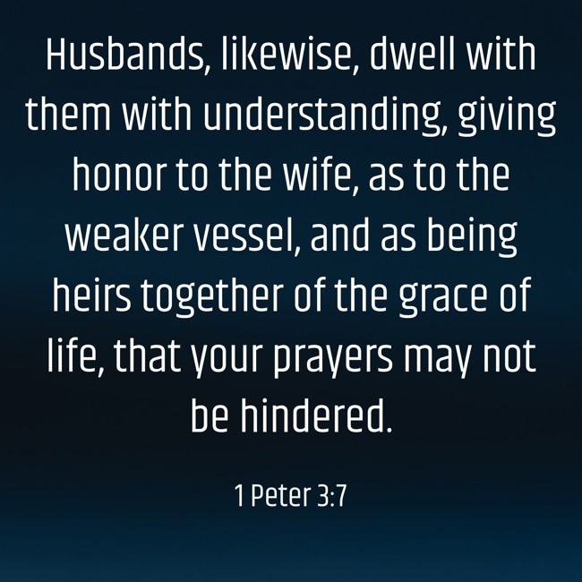 Husbands, likewise, dwell with them with understanding, giving honor to the wife, as to the weaker vessel, and as being heirs together of the grace of life, that your prayers may not be hindered. - 1 Peter 3:7