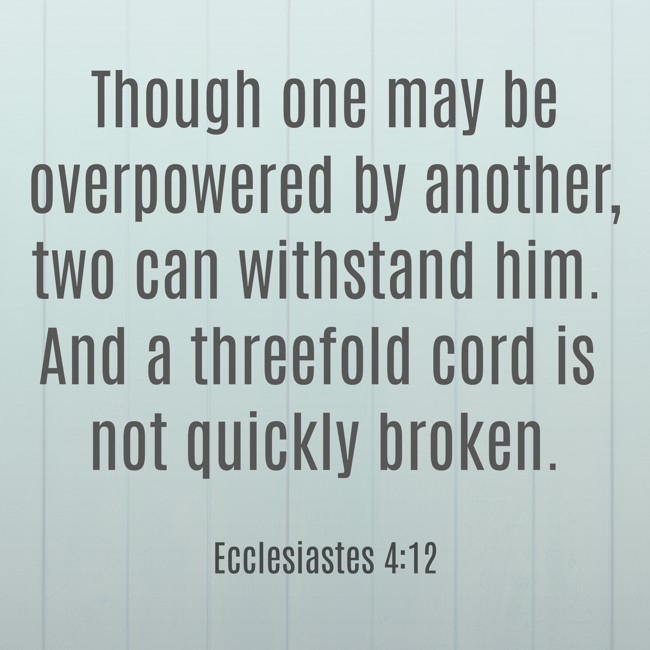 Though one may be overpowered by another, two can withstand him. And a threefold cord is not quickly broken. - Ecclesiastes 4:12