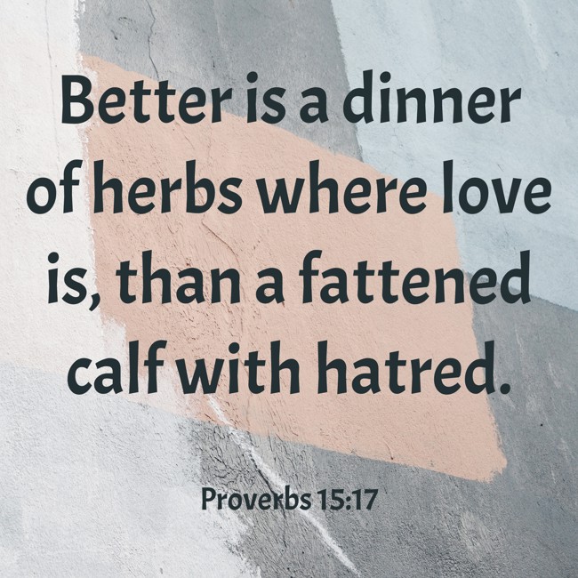 Better is a dinner of herbs where love is, than a fattened calf with hatred. - Proverbs 15:17