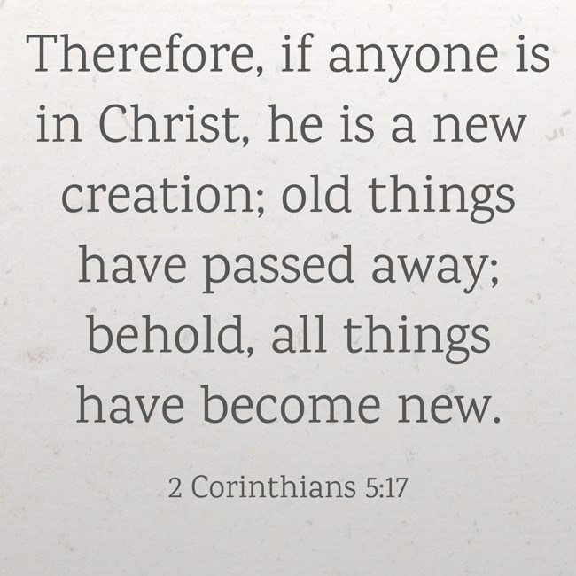 Therefore, if anyone is in Christ, he is a new creation; old things have passed away; behold, all things have become new. - 2 Corinthians 5:17
