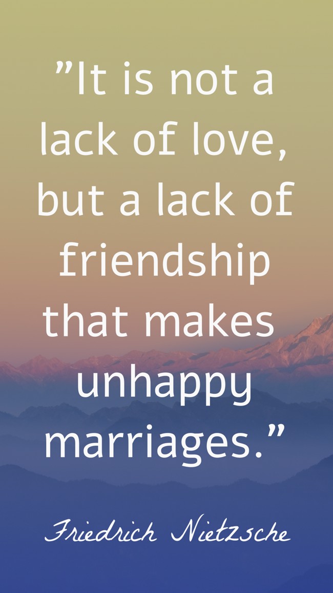 It is not a lack of love, but a lack of friendship that makes unhappy marriages. - Friedrich Nietzsche
