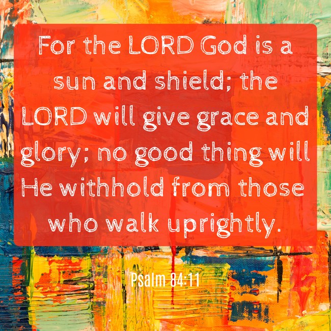 For the LORD God is a sun and shield; the LORD will give grace and glory; no good thing will He withhold from those who walk uprightly. - Psalm 84:11