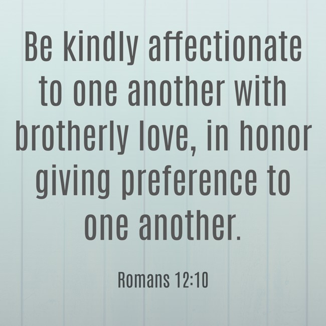 Be kindly affectionate to one another with brotherly love, in honor giving preference to one another. - Romans 12:10