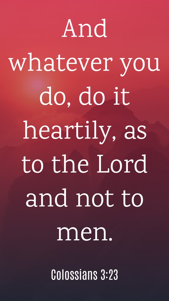 And whatever you do, do it heartily, as to the Lord and not to men. - Colossians 3:23