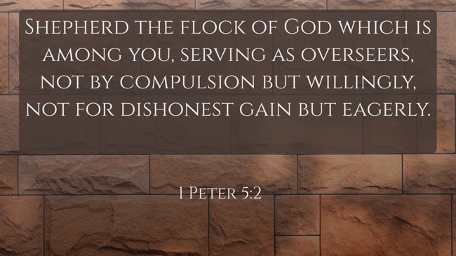 Shepherd the flock of God which is among you, serving as overseers, not by compulsion but willingly, not for dishonest gain but eagerly. - 1 Peter 5:2